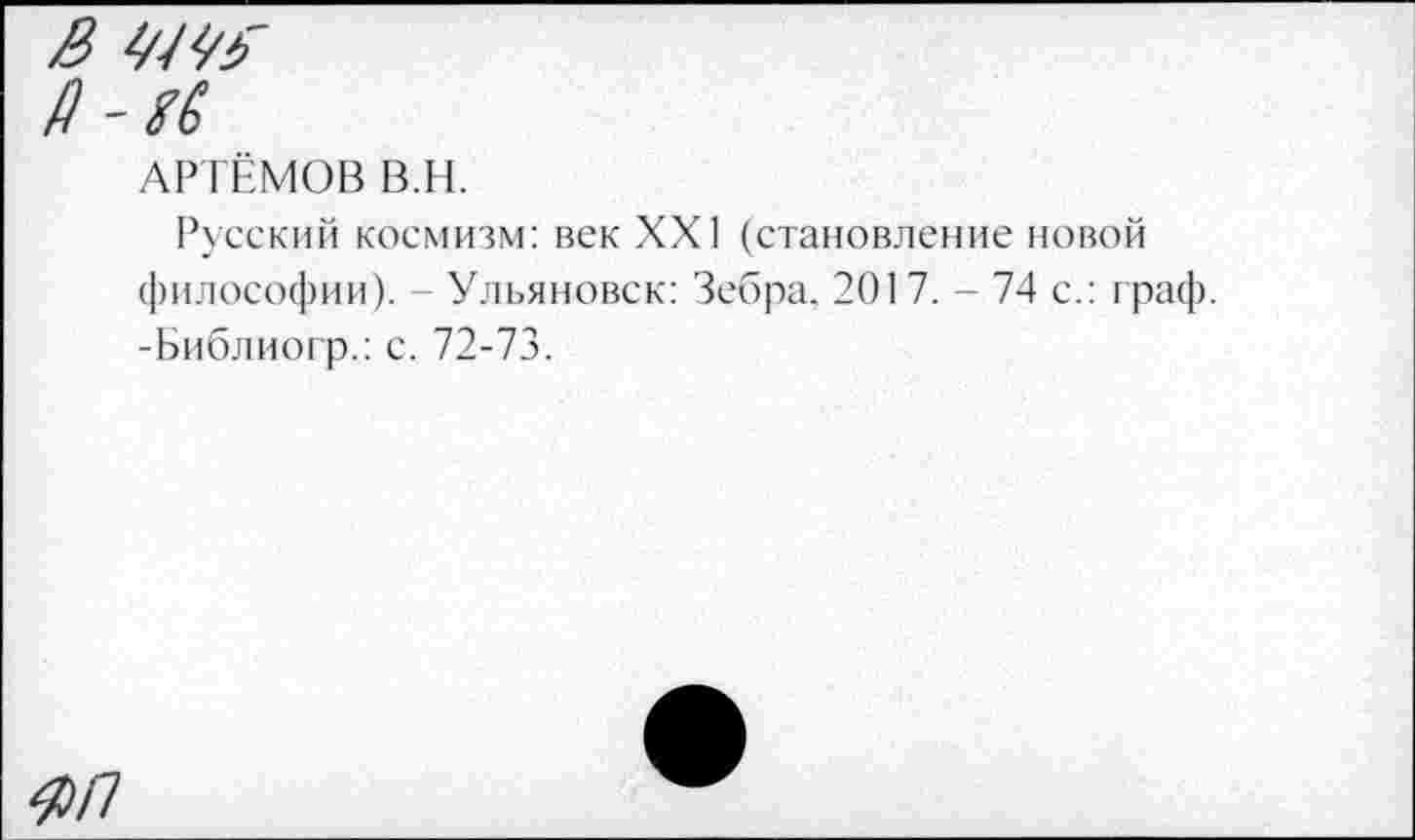 ﻿& ШУ?
Д
АРТЁМОВ В.Н.
Русский космизм: век XXI (становление новой философии). - Ульяновск: Зебра. 2017. - 74 с.: граф. -Библиогр.: с. 72-73.
ЯП